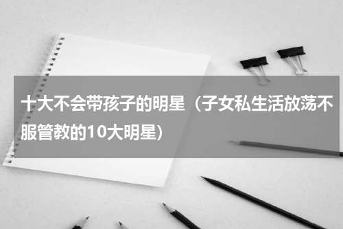 十大不会带孩子的明星（子女私生活放荡不服管教的10大明星）