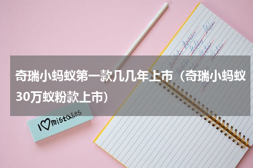 奇瑞小蚂蚁第一款几几年上市（奇瑞小蚂蚁30万蚁粉款上市）
