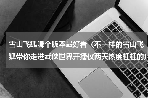 雪山飞狐哪个版本最好看（不一样的雪山飞狐带你走进武侠世界开播仅两天热度杠杠的）