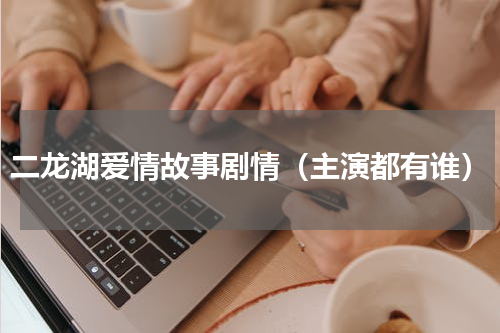 二龙湖爱情故事剧情（主演都有谁）
