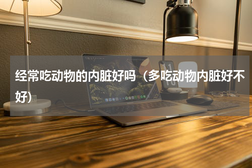 经常吃动物的内脏好吗（多吃动物内脏好不好）