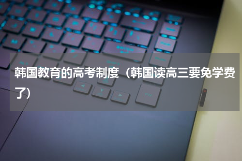 韩国教育的高考制度（韩国读高三要免学费了）