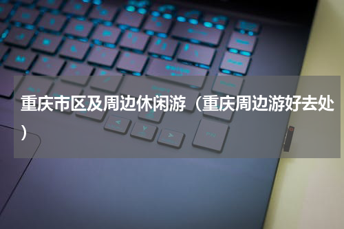 重庆市区及周边休闲游（重庆周边游好去处）