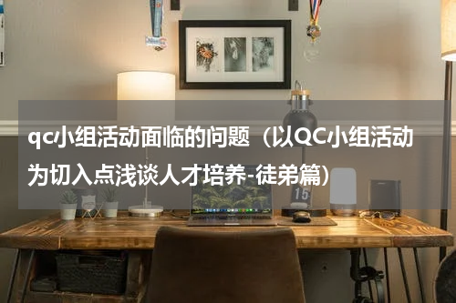 qc小组活动面临的问题（以QC小组活动为切入点浅谈人才培养-徒弟篇）