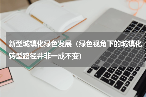 新型城镇化绿色发展（绿色视角下的城镇化转型路径并非一成不变）