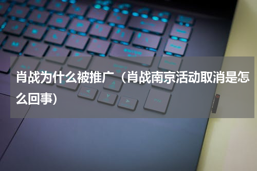 肖战为什么被推广（肖战南京活动取消是怎么回事）