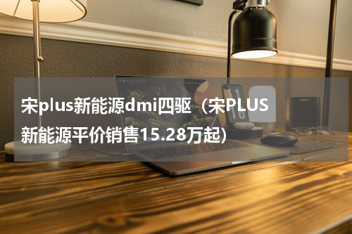 宋plus新能源dmi四驱（宋PLUS新能源平价销售15.28万起）