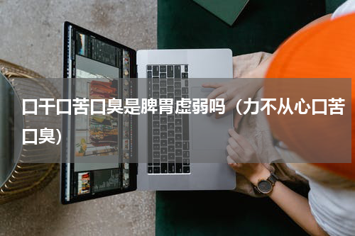 口干口苦口臭是脾胃虚弱吗（力不从心口苦口臭）