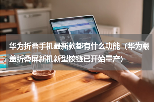 华为折叠手机最新款都有什么功能（华为翻盖折叠屏新机新型铰链已开始量产）