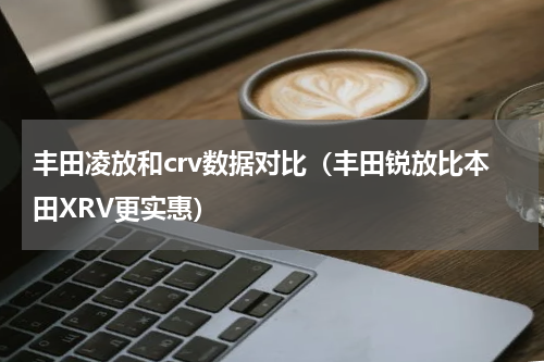 丰田凌放和crv数据对比（丰田锐放比本田XRV更实惠）
