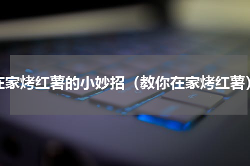 在家烤红薯的小妙招（教你在家烤红薯）
