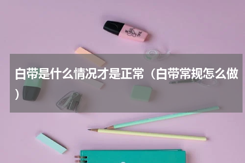 白带是什么情况才是正常（白带常规怎么做）