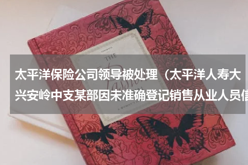 太平洋保险公司领导被处理（太平洋人寿大兴安岭中支某部因未准确登记销售从业人员信息被处罚）