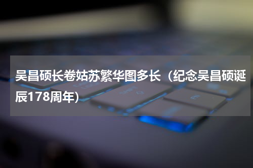 吴昌硕长卷姑苏繁华图多长（纪念吴昌硕诞辰178周年）