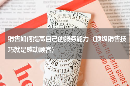 销售如何提高自己的服务能力（顶级销售技巧就是感动顾客）