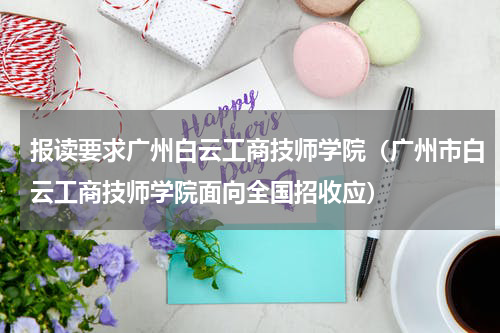 报读要求广州白云工商技师学院（广州市白云工商技师学院面向全国招收应）