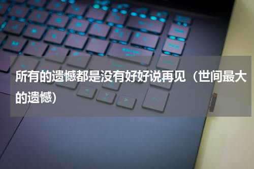 所有的遗憾都是没有好好说再见（世间最大的遗憾）