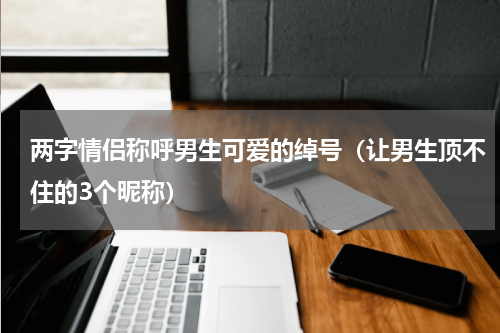 两字情侣称呼男生可爱的绰号（让男生顶不住的3个昵称）