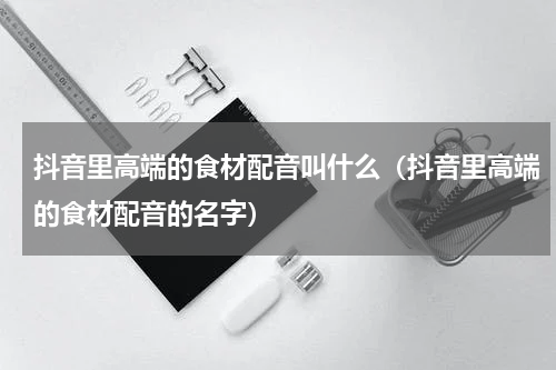 抖音里高端的食材配音叫什么（抖音里高端的食材配音的名字）