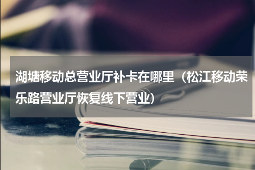 湖塘移动总营业厅补卡在哪里（松江移动荣乐路营业厅恢复线下营业）