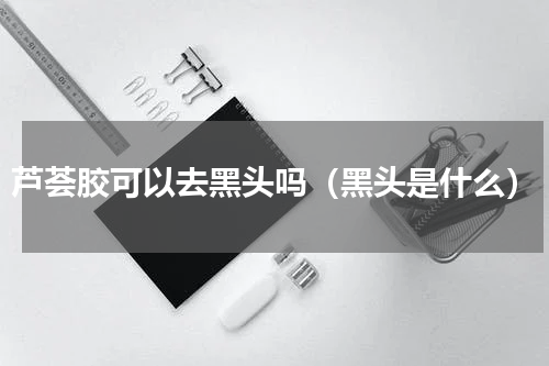 芦荟胶可以去黑头吗（黑头是什么）