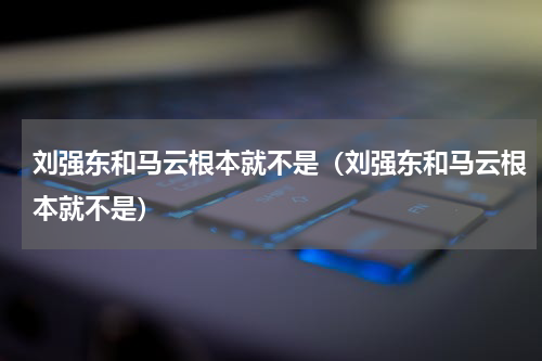 刘强东和马云根本就不是（刘强东和马云根本就不是）