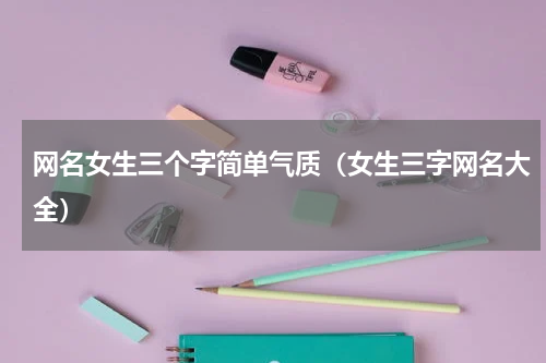 网名女生三个字简单气质（女生三字网名大全）