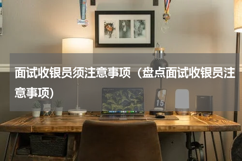 面试收银员须注意事项（盘点面试收银员注意事项）