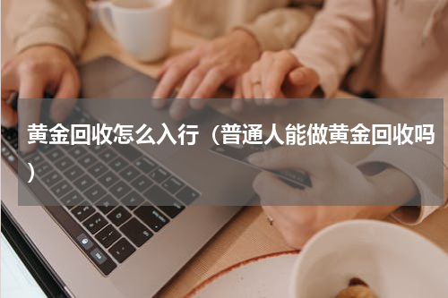 黄金回收怎么入行（普通人能做黄金回收吗）