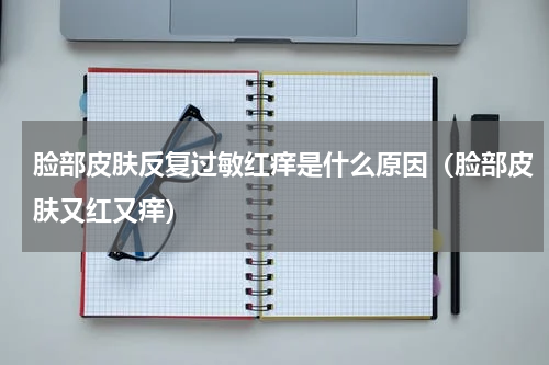脸部皮肤反复过敏红痒是什么原因（脸部皮肤又红又痒）