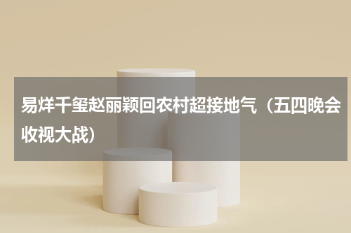 易烊千玺赵丽颖回农村超接地气（五四晚会收视大战）