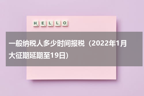 一般纳税人多少时间报税（2022年1月大征期延期至19日）