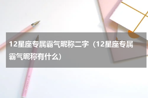 12星座专属霸气昵称二字（12星座专属霸气昵称有什么）