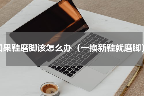 如果鞋磨脚该怎么办（一换新鞋就磨脚）