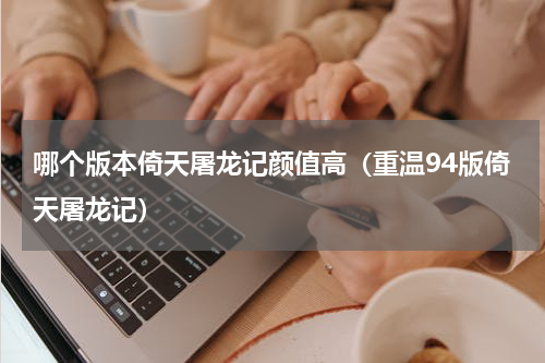 哪个版本倚天屠龙记颜值高（重温94版倚天屠龙记）