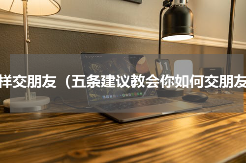 怎样交朋友（五条建议教会你如何交朋友）