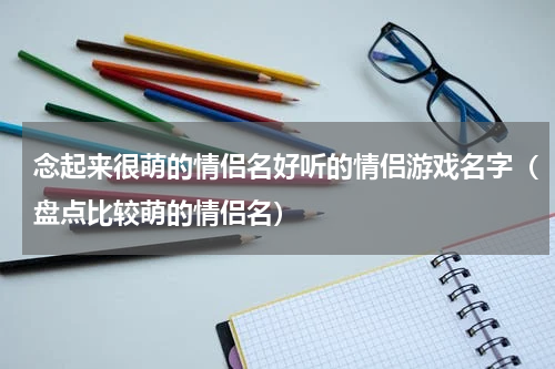 念起来很萌的情侣名好听的情侣游戏名字（盘点比较萌的情侣名）