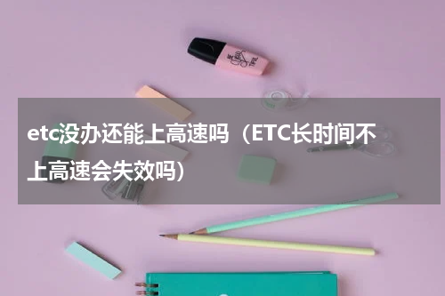 etc没办还能上高速吗（ETC长时间不上高速会失效吗）