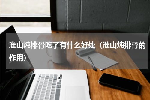 淮山炖排骨吃了有什么好处（淮山炖排骨的作用）