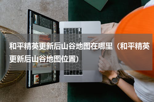 和平精英更新后山谷地图在哪里（和平精英更新后山谷地图位置）