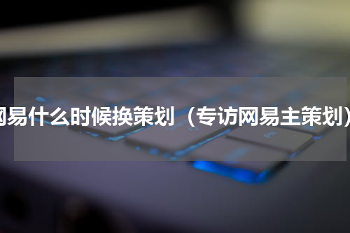 网易什么时候换策划（专访网易主策划）