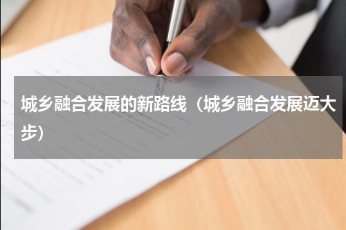 城乡融合发展的新路线（城乡融合发展迈大步）