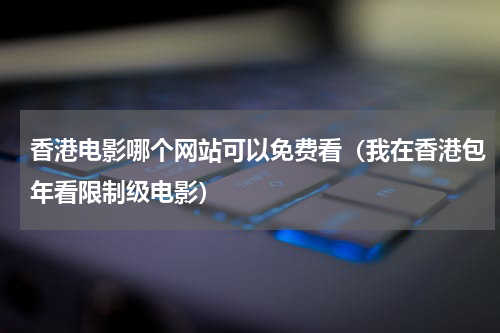 香港电影哪个网站可以免费看（我在香港包年看限制级电影）