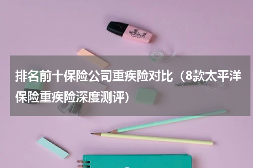 排名前十保险公司重疾险对比（8款太平洋保险重疾险深度测评）