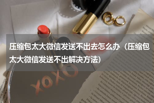 压缩包太大微信发送不出去怎么办（压缩包太大微信发送不出解决方法）