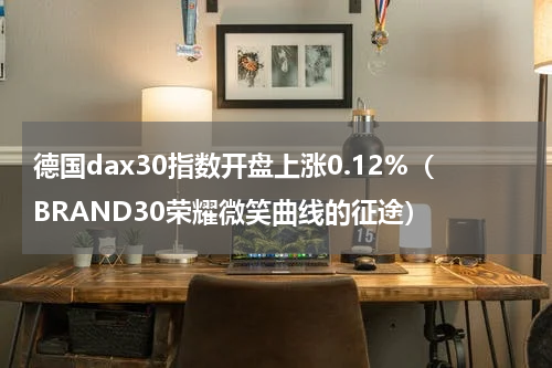 德国dax30指数开盘上涨0.12%（BRAND30荣耀微笑曲线的征途）