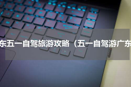 广东五一自驾旅游攻略（五一自驾游广东）