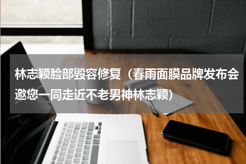 林志颖脸部毁容修复（春雨面膜品牌发布会邀您一同走近不老男神林志颖）