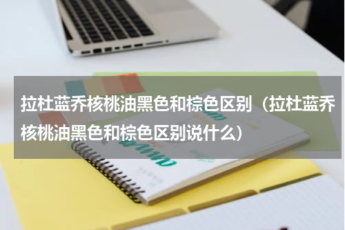 拉杜蓝乔核桃油黑色和棕色区别（拉杜蓝乔核桃油黑色和棕色区别说什么）