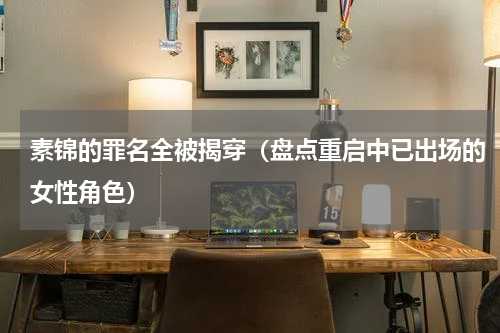 素锦的罪名全被揭穿（盘点重启中已出场的女性角色）